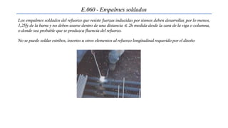 E.060 - Empalmes soldados
Los empalmes soldados del refuerzo que resiste fuerzas inducidas por sismos deben desarrollar, por lo menos,
1,25fy de la barra y no deben usarse dentro de una distancia ≤ 2h medida desde la cara de la viga o columna,
o donde sea probable que se produzca fluencia del refuerzo.
No se puede soldar estribos, insertos u otros elementos al refuerzo longitudinal requerido por el diseño
 