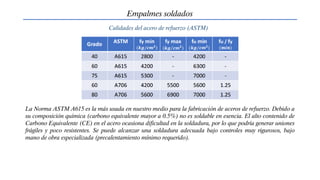 Empalmes soldados
Calidades del acero de refuerzo (ASTM)
La Norma ASTM A615 es la más usada en nuestro medio para la fabricación de aceros de refuerzo. Debido a
su composición química (carbono equivalente mayor a 0.5%) no es soldable en esencia. El alto contenido de
Carbono Equivalente (CE) en el acero ocasiona dificultad en la soldadura, por lo que podría generar uniones
frágiles y poco resistentes. Se puede alcanzar una soldadura adecuada bajo controles muy rigurosos, bajo
mano de obra especializada (precalentamiento mínimo requerido).
 