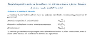 Requisitos para los nudos de los edificios con sistema resistente a fuerzas laterales
de pórticos y duales tipo II (NTE-E.060)
Para nudos confinados en las cuatro caras: 5.3 𝑓𝑐
′
𝐴𝑗
Para nudos confinados en tres caras o en dos caras opuestas: 4.0 𝑓𝑐
′
𝐴𝑗
Para otros casos: 3.2 𝑓𝑐
′
𝐴𝑗
Resistencia al cortante de los nudos
La resistencia 𝑉
𝑛 en el nudo no debe ser mayor que las fuerzas especificadas a continuación, para concreto de
peso normal:
Se considera que un elemento (viga) proporciona confinamiento al nudo si al menos las tres cuartas partes de
la cara lateral del nudo está cubierta por el elemento que llega al nudo.
 