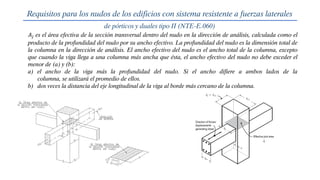 𝐴𝑗 es el área efectiva de la sección transversal dentro del nudo en la dirección de análisis, calculada como el
producto de la profundidad del nudo por su ancho efectivo. La profundidad del nudo es la dimensión total de
la columna en la dirección de análisis. El ancho efectivo del nudo es el ancho total de la columna, excepto
que cuando la viga llega a una columna más ancha que ésta, el ancho efectivo del nudo no debe exceder el
menor de (a) y (b):
a) el ancho de la viga más la profundidad del nudo. Si el ancho difiere a ambos lados de la
columna, se utilizará el promedio de ellos.
b) dos veces la distancia del eje longitudinal de la viga al borde más cercano de la columna.
Requisitos para los nudos de los edificios con sistema resistente a fuerzas laterales
de pórticos y duales tipo II (NTE-E.060)
 