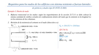 Ejemplo-1: Diseño de nudo
Requisitos para los nudos de los edificios con sistema resistente a fuerzas laterales
de pórticos y duales tipo II (NTE-E.060)
1. Refuerzo transversal en los nudos: según los requerimientos de la sección 21.7.3.1 se debe colocar la
misma cantidad de estribos cerrados de confinamiento dentro del nudo que la existente en la longitud Lo
en los extremos de las columnas.
2. Revisión de la resistencia al cortante en el nudo (dirección x-x):
Vu = 134-15.5 = 118.5ton
ØVc = Ø (4.0 𝑓𝑐
′
𝐴𝑗) = 0.85(4.0 280
60x60)
ØVc = 205
ton
(21.7.4.1):
ØVc > Vu OK.
 
