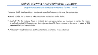 NORMA TÉCNICA E.060 “CONCRETO ARMADO”
Disposiciones especiales para el diseño sísmico (E.060 – 2019)
La norma divide las disposiciones sísmicas de acuerdo al sistema resistente a fuerzas laterales.
• Muros (R=6): Por lo menos el 70% del cortante basal actúa en los muros.
• Dual (R=7): La cortante basal es resistido por una combinación de columnas y placas. La versión
actualizada de la E-060 opta por un único tipo, en el cual la fuerza cortante en los muros es mayor al 20%
y menor al 70% del cortante basal.
• Pórticos (R=8): Por lo menos el 80% del cortante basal actúa en las columnas.
 