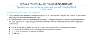 NORMA TÉCNICA E.060 “CONCRETO ARMADO”
Requisitos para vigas con sistema resistente de muros (R=6) y Dual Tipo I
( E.060 – 2009)
• Debe correrse como mínimo 2 varillas de refuerzo en la cara superior e inferior. La cuantía de las varillas
debe satisfacer la cuantía mínima para vigas.
• Se cuenta con una zona de confinamiento de estribos. La longitud mínima de la zona de confinamiento es
dos veces el peralte de la viga. El espaciamiento de estribos no debe ser mayor al menor de las siguiente 4
restricciones:
Los requisitos para las vigas son los siguientes:
 a) d/4. Donde d es el peralte efectivo de la viga. Puedo considerarse un mínimo de 150 mm.
 b) Diez veces el diámetro de la barra longitudinal de menor diámetro.
 c) 24 veces el diámetro de la barra del estribo.
 d) 300 mm.
 