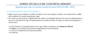 NORMA TÉCNICA E.060 “CONCRETO ARMADO”
Requisitos para vigas con sistema resistente de muros (R=6) (E.060 – 2019)
• Debe correrse como mínimo 2 varillas de refuerzo en la cara superior e inferior. La cuantía de las varillas
debe satisfacer la cuantía mínima para vigas.
• Se cuenta con una zona de confinamiento de estribos. La longitud mínima de la zona de confinamiento es
dos veces el peralte de la viga. El espaciamiento de estribos no debe ser mayor al menor de las siguiente 4
restricciones:
• a) d/4. Donde d es el peralte efectivo de la viga. Puedo considerarse un mínimo de 100 mm.
• b) Ocho veces el diámetro de la barra longitudinal de menor diámetro.
• c) 24 veces el diámetro de la barra del estribo.
• d) 300 mm.
Los requisitos para las vigas son los siguientes:
 