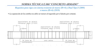 NORMA TÉCNICA E.060 “CONCRETO ARMADO”
Requisitos para vigas con sistema resistente de muros (R=6) y Dual Tipo I (2009)
o muros (R=6) (2019)
• La separación de los estribos no debe ser menor al requerido por el diseño por cortante.
 