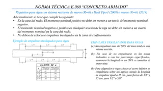 NORMA TÉCNICA E.060 “CONCRETO ARMADO”
Requisitos para vigas con sistema resistente de muros (R=6) y Dual Tipo I (2009) o muros (R=6) (2019)
Adicionalmente se tiene que cumplir lo siguiente:
• En la cara del nudo. El momento nominal positivo no debe ser menor a un tercio del momento nominal
negativo.
• El momento nominal negativo o positivo en cualquier sección de la viga no debe ser menor a un cuarto
del momento nominal en la cara del nudo.
• No deben de colocarse empalmes traslapados en la zona de confinamiento.
Ejemplo de empalmes traslapados para vigas EMPALMES TRASLAPADOS PARA VIGAS
(a) No empalmar mas del 50% del área total en una
misma sección.
(b) En caso de no empalmarse en las zonas
indicadas o con los porcentajes especificados,
aumentar la longitud en un 70% o consultar al
proyectista
(b) Para aligerados y vigas chatas el acero inferior se
empalmara sobre los apoyos siendo la longitud
de empalme igual a 25 cm. para fierros de 3/8” y
35 cm. para 1/2” o 5/8”
 