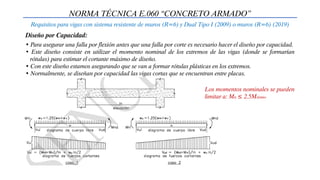 NORMA TÉCNICA E.060 “CONCRETO ARMADO”
Requisitos para vigas con sistema resistente de muros (R=6) y Dual Tipo I (2009) o muros (R=6) (2019)
Diseño por Capacidad:
• Para asegurar una falla por flexión antes que una falla por corte es necesario hacer el diseño por capacidad.
• Este diseño consiste en utilizar el momento nominal de los extremos de las vigas (donde se formarían
rótulas) para estimar el cortante máximo de diseño.
• Con este diseño estamos asegurando que se van a formar rótulas plásticas en los extremos.
• Normalmente, se diseñan por capacidad las vigas cortas que se encuentran entre placas.
Los momentos nominales se pueden
limitar a: Mn ≤ 2.5Msismo
 