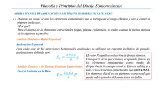 a) Durante un sismo severo los elementos estructurales van a sobrepasar el rango elástico y van a entrar al
régimen inelástico.
¿Por qué?
Para el diseño de lo elementos estructurales (vigas, placas, columnas), se están usando la fuerza sísmica
de la siguiente expresión:
Filosofía y Principios del Diseño Sismorresistente
NORMA TÉCNICA DE EDIFICACIÓN E.030 DISEÑO SISMORRESISTENTE. PERÚ
𝑉=
𝑍.𝑈.𝐶.𝑆
𝑅
P
Aceleración Espectral
Análisis Dinámico Modal Espectral
Para cada una de las direcciones horizontales analizadas se utilizará un espectro inelástico de pseudo-
aceleraciones definido por:
𝑆𝑎 =
𝑍.𝑈.𝐶.𝑆
𝑅
g
Fuerza Cortante en la Base
Análisis Estático o de Fuerzas Estáticas Equivalentes
El valor R significa reducción de fuerza sísmica.
Esto quiere decir que estamos aceptando fisuras en
los elementos estructurales como medio de
disipación de la energía sísmica. Esto es valido, si y
solo, si los elementos estructurales son DUCTILES.
Un elemento dúctil es un elemento estructural que
puede sufrir grandes deformaciones sin fallar.
 