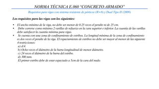 NORMA TÉCNICA E.060 “CONCRETO ARMADO”
Requisitos para vigas con sistema resistente de pórticos (R=8) y Dual Tipo II (2009)
• El ancho mínimo de la viga, no debe ser menor de 0.25 veces el peralte ni de 25 cm.
• Debe correrse como mínimo 2 varillas de refuerzo en la cara superior e inferior. La cuantía de las varillas
debe satisfacer la cuantía mínima para vigas.
• Se cuenta con una zona de confinamiento de estribos. La longitud mínima de la zona de confinamiento
es dos veces el peralte de la viga. El espaciamiento de estribos no debe ser mayor al menor de las siguiente
4 restricciones:
a) d/4.
b) Ocho veces el diámetro de la barra longitudinal de menor diámetro.
c) 24 veces el diámetro de la barra del estribo.
d) 300 mm.
El primer estribo debe de estar espaciado a 5cm de la cara del nudo.
Los requisitos para las vigas son los siguientes:
 