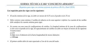 NORMA TÉCNICA E.060 “CONCRETO ARMADO”
Requisitos para vigas con sistema resistente de pórticos (R=8) y Dual (2019)
• El ancho mínimo de la viga, no debe ser menor de 0.25 veces el peralte ni de 25 cm
• Debe correrse como mínimo 2 varillas de refuerzo en la cara superior e inferior. La cuantía de las varillas
debe satisfacer la cuantía mínima para vigas.
• Se cuenta con una zona de confinamiento de estribos. La longitud mínima de la zona de confinamiento
es dos veces el peralte de la viga. El espaciamiento de estribos no debe ser mayor al menor de las siguiente
4 restricciones:
a) d/4.
b) Seis veces el diámetro de la barra longitudinal de menor diámetro.
c) 150 mm.
• El primer estribo debe de estar espaciado a 5cm de la cara del nudo.
Los requisitos para las vigas son los siguientes:
 