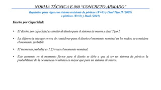 NORMA TÉCNICA E.060 “CONCRETO ARMADO”
Requisitos para vigas con sistema resistente de pórticos (R=8) y Dual Tipo II (2009)
o pórticos (R=8) y Dual (2019)
• El diseño por capacidad es similar al diseño para el sistema de muros y dual Tipo I.
• La diferencia esta que en vez de considerar para el diseño el momento nominal en los nudos, se considera
el momento probable.
• El momento probable es 1.25 veces el momento nominal.
• Este aumento en el momento flector para el diseño se debe a que al ser un sistema de pórticos la
probabilidad de la ocurrencia en rótulas es mayor que para un sistema de muros.
Diseño por Capacidad:
 