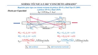 NORMA TÉCNICA E.060 “CONCRETO ARMADO”
Requisitos para vigas con sistema resistente de pórticos (R=8) y Dual Tipo II (2009)
o pórticos (R=8) y Dual (2019)
𝑀𝑛1
+
= 𝐴𝑠1
+
𝑓𝑦 𝑑 − 𝑎/2
𝑀𝑛1
−
= 𝐴𝑠1
−
𝑓𝑦 𝑑 − 𝑎/2
𝑀𝑛2
+
= 𝐴𝑠2
+
𝑓𝑦 𝑑 − 𝑎/2
𝑀𝑛2
−
= 𝐴𝑠2
−
𝑓𝑦 𝑑 − 𝑎/2
1 2
𝑀𝑛1
−
𝑀𝑛1
+ 𝑀𝑛2
+
𝑀𝑛2
−
𝑨𝒔𝟏
+
𝑨𝒔𝟏
−
𝑨𝒔𝟐
−
𝑨𝒔𝟐
+
𝑤𝜇 = 1.25 (𝑤𝑐𝑚 + 𝑤𝑐𝑣)
𝑉𝜇1=
1.25(𝑀𝑛1
− +𝑉𝑛2
+ )
𝐿𝑛
+
1.25 (𝑤𝑐𝑚+ 𝑤𝑐𝑣)𝐿𝑛
2
𝑉𝜇2=
1.25(𝑀𝑛2
− +𝑉𝑛1
+ )
𝐿𝑛
+
1.25 (𝑤𝑐𝑚+ 𝑤𝑐𝑣)𝐿𝑛
2
Diseño por Capacidad:
𝑉
𝜇 (del análisis) 𝑉
𝜇 (del momento nominal)
 