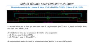 NORMA TÉCNICA E.060 “CONCRETO ARMADO”
Ejemplo de armado de viga - sistema de Muros (R=6) y Dual Tipo I (2009), O Muros (R=6) (2019)
La norma indica que se tiene que tener una zona de confinamiento igual 2 veces el peralte de la viga. Para
este caso, sería 2x60=120cm.
De esta forma se tiene que la separación de estribos sería la siguiente:
1 a 5, 8@15 , resto @ 25cm (2009).
1 a 5, 10@12.5 , resto @ 25cm (2019).
Se cumple que en la cara del nudo, el momento nominal positivo es un tercio del negativo.
 