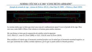 NORMA TÉCNICA E.060 “CONCRETO ARMADO”
Ejemplo de armado de viga - sistema de Pórticos (R=8) y Dual Tipo II (2009) o Pórticos y Dual (2019)
La norma indica que se tiene que tener una zona de confinamiento igual 2 veces el peralte de la viga. Para
este caso, sería 2x60=120cm. Este criterio es el mismo para ambos sistemas.
De esta forma se tiene que la separación de estribos sería la siguiente:
1@5, 10@12.5 , resto @ 25cm (2009) vs 1@5, 12@10, resto @25cm (2019)
Para satisfacer el criterio que el momento nominal positivo sea la mitad que el momento nominal negativo, se
tuvo que aumentar las varillas corridas inferiores; por lo que se pudo reducir el bastón positivo.
 
