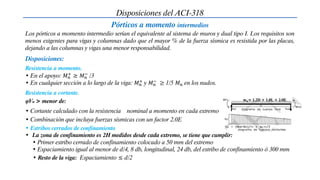 Disposiciones del ACI-318
Pórticos a momento intermedios
Los pórticos a momento intermedio serían el equivalente al sistema de muros y dual tipo I. Los requisitos son
menos exigentes para vigas y columnas dado que el mayor % de la fuerza sísmica es resistida por las placas,
dejando a las columnas y vigas una menor responsabilidad.
Resistencia a momento.
Disposiciones:
• En el apoyo: 𝑀𝑛
+ ≥ 𝑀𝑛
− /3
• En cualquier sección a lo largo de la viga: 𝑀𝑛
+ y 𝑀𝑛
− ≥ 1/5 𝑀𝑛 en los nudos.
Resistencia a cortante.
φVn > menor de:
• Cortante calculado con la resistencia nominal a momento en cada extremo
• Combinación que incluya fuerzas sísmicas con un factor 2.0E
𝐰𝐮= 1.2D + 1.0L + 2.0E
• Estribos cerrados de confinamiento
• La zona de confinamiento es 2H medidos desde cada extremo, se tiene que cumplir:
• Primer estribo cerrado de confinamiento colocado a 50 mm del extremo
• Espaciamiento igual al menor de d/4, 8 db, longitudinal, 24 db, del estribo de confinamiento ó 300 mm
• Resto de la viga: Espaciamiento ≤ d/2
 