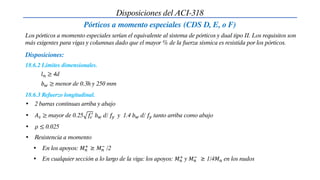 Disposiciones del ACI-318
Pórticos a momento especiales (CDS D, E, o F)
Los pórticos a momento especiales serían el equivalente al sistema de pórticos y dual tipo II. Los requisitos son
más exigentes para vigas y columnas dado que el mayor % de la fuerza sísmica es resistida por los pórticos.
18.6.2 Límites dimensionales.
Disposiciones:
𝑙𝑛 ≥ 4d
𝑏𝑤 ≥ menor de 0.3h y 250 mm
18.6.3 Refuerzo longitudinal.
• 2 barras continuas arriba y abajo
• 𝐴𝑠 ≥ mayor de 0.25 𝑓𝑐
′
𝑏𝑤 d/ 𝑓𝑦 y 1.4 𝑏𝑤 d/ 𝑓𝑦 tanto arriba como abajo
• 𝜌 ≤ 0.025
• Resistencia a momento
• En los apoyos: 𝑀𝑛
+
≥ 𝑀𝑛
−
/2
• En cualquier sección a lo largo de la viga: los apoyos: 𝑀𝑛
+
y 𝑀𝑛
−
≥ 1/4𝑀𝑛 en los nudos
 