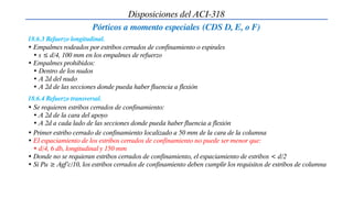 Disposiciones del ACI-318
Pórticos a momento especiales (CDS D, E, o F)
• Empalmes rodeados por estribos cerrados de confinamiento o espirales
• s ≤ d/4, 100 mm en los empalmes de refuerzo
• Empalmes prohibidos:
• Dentro de los nudos
• A 2d del nudo
• A 2d de las secciones donde pueda haber fluencia a flexión
18.6.3 Refuerzo longitudinal.
18.6.4 Refuerzo transversal.
• Se requieren estribos cerrados de confinamiento:
• A 2d de la cara del apoyo
• A 2d a cada lado de las secciones donde pueda haber fluencia a flexión
• Primer estribo cerrado de confinamiento localizado a 50 mm de la cara de la columna
• El espaciamiento de los estribos cerrados de confinamiento no puede ser menor que:
• d/4, 6 db, longitudinal y 150 mm
• Donde no se requieran estribos cerrados de confinamiento, el espaciamiento de estribos < d/2
• Si Pu ≥ Agf’c/10, los estribos cerrados de confinamiento deben cumplir los requisitos de estribos de columna
 