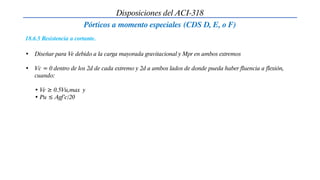 Disposiciones del ACI-318
Pórticos a momento especiales (CDS D, E, o F)
18.6.5 Resistencia a cortante.
• Diseñar para Ve debido a la carga mayorada gravitacional y Mpr en ambos extremos
• Vc = 0 dentro de los 2d de cada extremo y 2d a ambos lados de donde pueda haber fluencia a flexión,
cuando:
• Ve ≥ 0.5Vu,max y
• Pu ≤ Agf’c/20
 