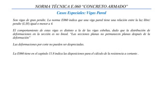 NORMA TÉCNICA E.060 “CONCRETO ARMADO”
Casos Especiales: Vigas Pared
Son vigas de gran peralte. La norma E060 indica que una viga pared tiene una relación entre la luz libre/
peralte (L/H) igual o menor a 4.
El comportamiento de estas vigas es distinto a la de las vigas esbeltas, dado que la distribución de
deformaciones en la sección es no lineal. “Las secciones planas no permanecen planas después de la
deformación”
Las deformaciones por corte no pueden ser despreciadas.
La E060 tiene en el capitulo 11.8 indica las disposiciones para el cálculo de la resistencia a cortante .
 