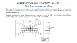NORMA TÉCNICA E.060 “CONCRETO ARMADO”
Vigas de acoplamiento entre placas
Las vigas de acoplamiento son vigas cortas entre placas cuyo diseño esta gobernado por cortante. Son
elementos que conectan placas y que están sometidas a grandes esfuerzos por cortante. Su falla es a tracción
diagonal (forma de X).
Según el reglamento, el ancho del elemento, bw, no debe ser menor de 0.25 veces el peralte ni de 250mm
(E.060 2009). Este requisito no aparece en la versión de la norma 2019.
 