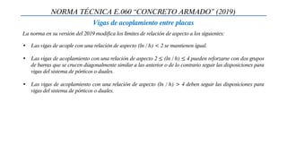 NORMA TÉCNICA E.060 “CONCRETO ARMADO” (2019)
Vigas de acoplamiento entre placas
La norma en su versión del 2019 modifica los límites de relación de aspecto a los siguientes:
• Las vigas de acople con una relación de aspecto (ln / h) < 2 se mantienen igual.
• Las vigas de acoplamiento con una relación de aspecto 2 ≤ (ln / h) ≤ 4 pueden reforzarse con dos grupos
de barras que se crucen diagonalmente similar a las anterior o de lo contrario seguir las disposiciones para
vigas del sistema de pórticos o duales.
• Las vigas de acoplamiento con una relación de aspecto (ln / h) > 4 deben seguir las disposiciones para
vigas del sistema de pórticos o duales.
 