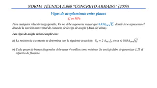 NORMA TÉCNICA E.060 “CONCRETO ARMADO” (2009)
Vigas de acoplamiento entre placas
Para cualquier relación largo/peralte, Vn no debe suponerse mayor que 0.83𝑨𝒄𝒘 𝒇𝒄
′
donde Acw representa el
área de la sección transversal de concreto de la viga de acople (Área del alma).
a) La resistencia a cortante se determina con la siguiente ecuación: 𝑉
𝑛 = 2 𝐴𝑣𝑑 𝑓𝑦 sen 𝛼 ≤ 0.83𝐴𝑐𝑤 𝑓𝑐
′
b) Cada grupo de barras diagonales debe tener 4 varillas como mínimo. Su anclaje debe de garantizar 1.25 el
esfuerzo de fluencia.
Las vigas de acople deben cumplir con:
𝑓𝑐
′ en MPa
 