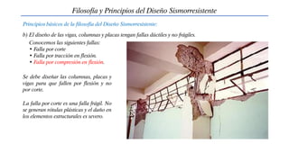 Filosofía y Principios del Diseño Sismorresistente
Principios básicos de la filosofía del Diseño Sismorresistente:
b) El diseño de las vigas, columnas y placas tengan fallas dúctiles y no frágiles.
Conocemos las siguientes fallas:
• Falla por corte
• Falla por tracción en flexión.
• Falla por compresión en flexión.
Se debe diseñar las columnas, placas y
vigas para que fallen por flexión y no
por corte.
La falla por corte es una falla frágil. No
se generan rótulas plásticas y el daño en
los elementos estructurales es severo.
 