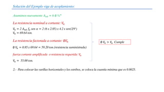 Solución del Ejemplo viga de acoplamiento:
Asumimos nuevamente 𝐴𝑣𝑑 = 6 ∅ ¾”
La resistencia nominal a cortante: 𝑉
𝑛
La resistencia factorada a cortante: ∅𝑉
𝑛
𝑉
𝑛 = 2 𝐴𝑣𝑑 𝑓𝑦 sen 𝛼 = 2 (6 x 2.85) x 4.2 x sen(29°)
𝑉
𝑛 = 69.64 ton.
∅ 𝑉
𝑛 = 0.85 x 69.64 = 59.20 ton.(resistencia suministrada)
∅ 𝑉
𝑛 > 𝑉
𝑢 Cumple
𝑉
𝑢 = 55.00 ton.
fuerza cortante amplificada o resistencia requerida: 𝑉
𝑢
2.- Para colocar las varillas horizontales y los estribos, se coloca la cuantía mínima que es 0.0025.
 