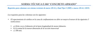 NORMA TÉCNICA E.060 “CONCRETO ARMADO”
Requisitos para columnas con sistema resistente de muros (R=6) y Dual Tipo I (2009) o muros (R=6) (2019)
Los requisitos para las columnas son los siguientes:
• El espaciamiento de estribos en la zona de confinamiento no debe ser mayor al menor de las siguientes 3
restricciones:
• a) Ocho veces el diámetro de la barra longitudinal de menor diámetro.
• b) La mitad de la menor dimensión de la sección transversal
• c) 100 mm.
 