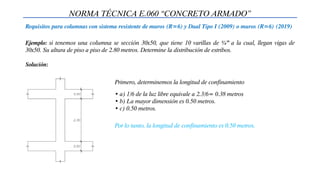 Ejemplo: si tenemos una columna se sección 30x50, que tiene 10 varillas de ¾” a la cual, llegan vigas de
30x50. Su altura de piso a piso de 2.80 metros. Determine la distribución de estribos.
NORMA TÉCNICA E.060 “CONCRETO ARMADO”
Requisitos para columnas con sistema resistente de muros (R=6) y Dual Tipo I (2009) o muros (R=6) (2019)
Primero, determinemos la longitud de confinamiento
• a) 1/6 de la luz libre equivale a 2.3/6= 0.38 metros
• b) La mayor dimensión es 0.50 metros.
• c) 0.50 metros.
Por lo tanto, la longitud de confinamiento es 0.50 metros.
Solución:
 
