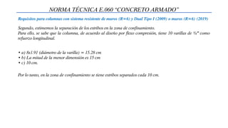 NORMA TÉCNICA E.060 “CONCRETO ARMADO”
Requisitos para columnas con sistema resistente de muros (R=6) y Dual Tipo I (2009) o muros (R=6) (2019)
Segundo, estimemos la separación de los estribos en la zona de confinamiento.
Para ello, se sabe que la columna, de acuerdo al diseño por flexo compresión, tiene 10 varillas de ¾” como
refuerzo longitudinal.
• a) 8x1.91 (diámetro de la varilla) = 15.28 cm
• b) La mitad de la menor dimensión es 15 cm
• c) 10 cm.
Por lo tanto, en la zona de confinamiento se tiene estribos separados cada 10 cm.
 