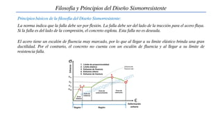 Filosofía y Principios del Diseño Sismorresistente
Principios básicos de la filosofía del Diseño Sismorresistente:
La norma indica que la falla debe ser por flexión. La falla debe ser del lado de la tracción para el acero fluya.
Si la falla es del lado de la compresión, el concreto explota. Esta falla no es deseada.
El acero tiene un escalón de fluencia muy marcado, por lo que al llegar a su límite elástico brinda una gran
ductilidad. Por el contrario, el concreto no cuenta con un escalón de fluencia y al llegar a su límite de
resistencia falla.
 