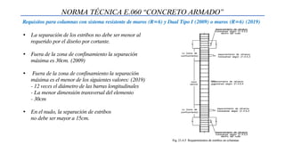 NORMA TÉCNICA E.060 “CONCRETO ARMADO”
Requisitos para columnas con sistema resistente de muros (R=6) y Dual Tipo I (2009) o muros (R=6) (2019)
• La separación de los estribos no debe ser menor al
requerido por el diseño por cortante.
• Fuera de la zona de confinamiento la separación
máxima es 30cm. (2009)
• Fuera de la zona de confinamiento la separación
máxima es el menor de los siguientes valores: (2019)
- 12 veces el diámetro de las barras longitudinales
- La menor dimensión transversal del elemento
- 30cm
• En el nudo, la separación de estribos
no debe ser mayor a 15cm.
 