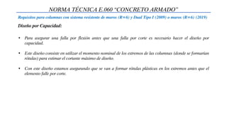 NORMA TÉCNICA E.060 “CONCRETO ARMADO”
Requisitos para columnas con sistema resistente de muros (R=6) y Dual Tipo I (2009) o muros (R=6) (2019)
Diseño por Capacidad:
• Para asegurar una falla por flexión antes que una falla por corte es necesario hacer el diseño por
capacidad.
• Este diseño consiste en utilizar el momento nominal de los extremos de las columnas (donde se formarían
rótulas) para estimar el cortante máximo de diseño.
• Con este diseño estamos asegurando que se van a formar rótulas plásticas en los extremos antes que el
elemento falle por corte.
 