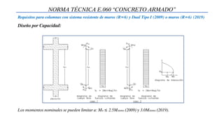 NORMA TÉCNICA E.060 “CONCRETO ARMADO”
Requisitos para columnas con sistema resistente de muros (R=6) y Dual Tipo I (2009) o muros (R=6) (2019)
Diseño por Capacidad:
Los momentos nominales se pueden limitar a: Mn ≤ 2.5Msismo (2009) y 3.0Msismo (2019).
 