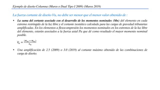 La fuerza cortante de diseño Vu, no debe ser menor que el menor valor obtenido de :
Ejemplo de diseño Columna (Muros o Dual Tipo I 2009) (Muros 2019)
• La suma del cortante asociado con el desarrollo de los momentos nominales (Mn) del elemento en cada
extremo restringido de la luz libre y el cortante isostático calculado para las cargas de gravedad tributarias
amplificadas. En los elementos a flexocompresión los momentos nominales en los extremos de la luz libre
del elemento, estarán asociados a la fuerza axial Pu que dé como resultado el mayor momento nominal
posible.
𝑉
𝑢 =
(𝑀𝑛𝑖 + 𝑀𝑛𝑠)
ℎ𝑛
• Una amplificación de 2.5 (2009) o 3.0 (2019) al cortante máximo obtenido de las combinaciones de
carga de diseño.
 