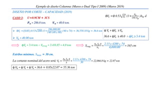 CASO 3:
φ𝑉
𝑠 = 3.4 ton ∴ 𝑉
𝑠𝑟𝑒𝑞 = 3.4/0.85 = 4.0 ton 𝑆𝑟𝑒𝑞 =
𝐴𝑣 𝑓𝑦 𝑑
𝑉𝑠
=
2.13 x 4200 𝑥 74
4,000.00 = 165 cm
 ∅𝑉
𝑐 =(0.85) 0.53 280 (1+
286,000.00
140 (40 x 80)
(40 x 74) = 36,558.10 kg = 36.6 ton
 𝑉
𝑢 = 40.00 ton
φ 𝑉
𝑐 + φ𝑉
𝑠 ≥ 𝑉
𝑢
36.6 + φ𝑉
𝑠 ≥ 40.0 ∴ φ𝑉
𝑠 ≥ 3.4 ton
Estribos mínimos. 𝑆𝑚á𝑥 = 30 cm.
Ejemplo de diseño Columna (Muros o Dual Tipo I 2009) (Muros 2019)
La cortante nominal del acero será: 𝑉
𝑠 =
𝐴𝑣 𝑓𝑦 𝑑
𝑆
=
2.13 x 4200 𝑥 74
30
= 22,066.8 kg = 22.07 ton
φ 𝑉
𝑛 = φ 𝑉
𝑐 + φ 𝑉
𝑠 = 36.6 + 0.85x22.07 = 55.36 ton
U=0.9CM + 3CS
𝑷𝒖 = 286.0 ton. 𝑽𝒖 = 40.0 ton.
∅𝑉
𝑐 =∅ 0.53 𝑓𝑐
′
(1+
𝑃𝑢
140 𝐴𝑔
)𝑏𝑤 d
DISEÑO POR CORTE – CAPACIDAD (2019)
 