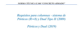 Requisitos para columnas - sistema de
Pórticos (R=8) y Dual Tipo II (2009)
Pórticos y Dual (2019)
NORMA TÉCNICA E.060 “CONCRETO ARMADO”
 