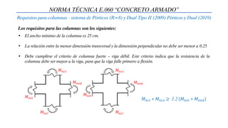 NORMA TÉCNICA E.060 “CONCRETO ARMADO”
Requisitos para columnas - sistema de Pórticos (R=8) y Dual Tipo II (2009) Pórticos y Dual (2019)
Los requisitos para las columnas son los siguientes:
• El ancho mínimo de la columna es 25 cm.
• La relación entre la menor dimensión transversal y la dimensión perpendicular no debe ser menor a 0.25
• Debe cumplirse el criterio de columna fuerte – viga débil. Este criterio indica que la resistencia de la
columna debe ser mayor a la viga, para que la viga falle primero a flexión.
𝑀𝑛𝑐𝑖 + 𝑀𝑛𝑐𝑠 ≥ 1.2 (𝑀𝑛𝑣𝑖 + 𝑀𝑛𝑣𝑑)
𝑀𝑛𝑐𝑠
𝑀𝑛𝑐𝑖
𝑀𝑛𝑣𝑖
𝑀𝑛𝑣𝑑
𝑀𝑛𝑐𝑠
𝑀𝑛𝑐𝑖
𝑀𝑛𝑣𝑖
𝑀𝑛𝑣𝑑
 
