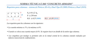 NORMA TÉCNICA E.060 “CONCRETO ARMADO”
Requisitos para columnas - sistema de Pórticos (R=8) y Dual Tipo II (2009) Pórticos y Dual (2019)
B
L
𝑃𝑢 ≥ 0.1 𝑓𝑐
′ 𝐴𝑔
𝐵 ≥ 250 mm
𝐵/𝐿 ≥ 0.25 (2009)
Los requisitos para las columnas son los siguientes:
• La cuantía mínima es 1% y la máxima es 6%.
• Cuando se coloca una cuantía mayor al 4%. Se requiere hacer un detalle de la unión viga-columna.
• Los empalmes por traslape se permiten solo en la mitad central de la columna estando rodeados por
refuerzo transversal de confinamiento.
𝐵/𝐿 ≥ 0.30 (2019)
 