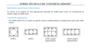 Disposiciones especiales para el diseño sísmico
NORMA TÉCNICA E.060 “CONCRETO ARMADO”
La norma, en su capitulo 21, tiene disposiciones especiales de estribos para contar con la formación de
rótulas y lograr una falla dúctil.
• Estribos de confinamiento:
Los estribos deben de ser cerrado con gancho sísmico complementados con grapas para coger cada varilla
vertical.
estribos estribos estribo y grapas
suplementarias
estribo y grapas
suplementarias
 