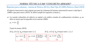 NORMA TÉCNICA E.060 “CONCRETO ARMADO”
Requisitos para columnas - sistema de Pórticos (R=8) y Dual Tipo II (2009) Pórticos y Dual (2019)
El refuerzo transversal es más exigente que para las columnas del sistema estructural de muros o dual tipo I
(2009) o que para muros (2019). Se deben cumplir los requisitos a) hasta e).
a) La cuantía volumétrica de refuerzo en espiral o de estribos cerrados de confinamiento circulares, 𝜌𝑠 no
debe ser menor que la requerida en la ecuación (2009):
𝜌𝑠 = 0.12
𝑓𝑐
′
𝑓𝑦𝑡
Y para la norma (2019):
Si 𝑃𝑢 ≤ 0.3 𝑓𝑐
′
𝐴𝑔 el mayor entre 1 y 2 Si 𝑃𝑢 > 0.3 𝑓𝑐
′
𝐴𝑔 el mayor entre 1, 2 y 3
𝜌𝑠 = 0.12
𝑓𝑐
′
𝑓𝑦𝑡
(1)
𝜌𝑠 = 0.45
𝑓𝑐
′
𝑓𝑦𝑡
𝐴𝑔
𝐴𝑐ℎ
− 1
(2)
𝜌𝑠 = 0.35
𝑃𝑢
𝑓𝑦𝑡 𝐴𝑐ℎ
(3)
 