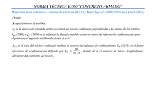 NORMA TÉCNICA E.060 “CONCRETO ARMADO”
Requisitos para columnas - sistema de Pórticos (R=8) y Dual Tipo II (2009) Pórticos y Dual (2019)
Donde:
S espaciamiento de estribos.
𝑏𝑐 es la dimensión (medida centro a centro) del núcleo confinado perpendicular a las ramas de los estribos
𝑓𝑦ℎ (2009) y 𝑓𝑦𝑡 (2019) es el esfuerzo de fluencia medido centro a centro del refuerzo de confinamiento para
el primero y el segundo medido al exterior de este.
𝐴𝑐ℎ es el área del núcleo confinado medida al exterior del refuerzo de confinamiento 𝐾𝑛 (2019) es el factor
eficiencia de confinamiento definido por 𝑘𝑛 =
𝑛𝑙
𝑛𝑙−2
, donde nl es el número de barras longitudinales
alrededor del perímetro del núcleo.
 