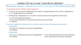 NORMA TÉCNICA E.060 “CONCRETO ARMADO”
Requisitos para columnas - sistema de Pórticos (R=8) y Dual Tipo II (2009)-Pórticos y Dual (2019)
Los requisitos para las columnas son los siguientes:
• Se cuenta con una zona de confinamiento de estribos. La longitud mínima de la zona de confinamiento
es “𝐿0” medida desde la cara del nudo.
• El longitud de confinamiento “Lo” no debe ser menor al mayor de las siguiente 3 restricciones:
• a) 1/6 de la luz libre del elemento
• b) La mayor dimensión de la sección transversal en la cara del nudo
• c) 500 mm
Fuera de la longitud de confinamiento no se deberá exceder al menor de las siguientes expresiones:
• (a) 10 veces el diámetro de las barras longitudinales
• (b) 250mm
E.060 (2009)
E.060 (2019)
• (a) 10 veces el diámetro de las barras longitudinales
• (b) 250mm
• (c) la menor dimensión transversal del elemento
• (d) lo requerido por cortante de capacidad
 