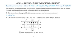 NORMA TÉCNICA E.060 “CONCRETO ARMADO”
Requisitos para columnas - sistema de Pórticos (R=8) y Dual Tipo II (2009)-Pórticos y Dual (2019)
Por otro lado, podemos realizar el cálculo de una columna importante para determinar si el área de estribos
es la adecuada. Para ello, veremos la columna de 40x80 previamente vista.
Se determina primero la carga axial máxima para ver el caso en el que nos encontramos:
𝑃𝑢 (𝑀á𝑥𝑖𝑚𝑜 𝑑𝑒 𝑐𝑎𝑠𝑜 𝑑𝑒 𝑠𝑖𝑠𝑚𝑜) = 482.3𝑡on. > 0.3 (2800 ton/m2) (0.40 x 0.80)= 268.8𝑡on.
𝑃𝑢 > 0.3 𝑓𝑐
′
𝐴𝑔
∅ 3/8”: 1@0.05, 8@0.10, 𝑅𝑡𝑜. @0.30
 