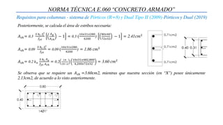 NORMA TÉCNICA E.060 “CONCRETO ARMADO”
Requisitos para columnas - sistema de Pórticos (R=8) y Dual Tipo II (2009)-Pórticos y Dual (2019)
Posteriormente, se calcula el área de estribos necesaria:
Se observa que se requiere un 𝐴𝑠ℎ =3.60cm2, mientras que nuestra sección (en “X”) posee únicamente
2.13cm2, de acuerdo a lo visto anteriormente.
𝐴𝑠ℎ= 0.3
𝑆 𝑏𝑐 𝑓𝑐
′
𝑓𝑦𝑡
𝐴𝑔
𝐴𝑐ℎ
− 1 = 0.3 (
10𝑥31𝑥280
4200
)
80𝑥40
72𝑥32
− 1 = 2.41𝑐𝑚2
𝐴𝑠ℎ= 0.09
𝑆 𝑏𝑐 𝑓𝑐
′
𝑓𝑦𝑡
= 0.09 (
10𝑥31𝑥280
4200
) = 1.86 𝑐𝑚2
𝐴𝑠ℎ= 0.2 𝑘𝑛
𝑆 𝑏𝑐 𝑃𝑢
𝑓𝑦𝑡 𝐴𝑐ℎ
= 0.2
14
14−2
10𝑥31𝑥482,800
4,200𝑥72𝑥32
= 3.60 𝑐𝑚2
 