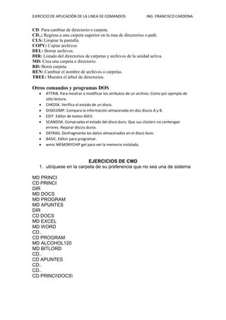 EJERCICIO DE APLICACIÓN DE LA LINEA DE COMANDOS ING. FRANCISCO CARDONA.
CD: Para cambiar de directorio o carpeta.
CD..: Regresa a una carpeta superior en la ruta de directorios o path.
CLS: Limpiar la pantalla.
COPY: Copiar archivos.
DEL: Borrar archivos.
DIR: Listado del directorios de carpetas y archivos de la unidad activa.
MD: Crea una carpeta o directorio.
RD: Borra carpeta.
REN: Cambiar el nombre de archivos o carpetas.
TREE: Muestra el árbol de directorios.
Otros comandos y programas DOS
• ATTRIB. Para mostrar o modificar los atributos de un archivo. Como por ejemplo de
sólo lectura.
• CHKDSK. Verifica el estado de un disco.
• DISKCOMP. Compara la información almacenada en dos discos A y B.
• EDIT. Editor de textos ASCII.
• SCANDISK. Comprueba el estado del disco duro. Que sus clústers no contengan
errores. Reparar discos duros.
• DEFRAG. Desfragmenta los datos almacenados en el disco duro.
• BASIC. Editor para programar.
• wmic MEMORYCHIP get para ver la memoria instalada.
EJERCICIOS DE CMD
1. ubíquese en la carpeta de su preferencia que no sea una de sistema
MD PRINCI
CD PRINCI
DIR
MD DOCS
MD PROGRAM
MD APUNTES
DIR
CD DOCS
MD EXCEL
MD WORD
CD..
CD PROGRAM
MD ALCOHOL120
MD BITLORD
CD..
CD APUNTES
CD..
CD..
CD PRINCIDOCS
 