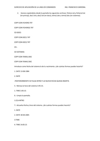 EJERCICIO DE APLICACIÓN DE LA LINEA DE COMANDOS ING. FRANCISCO CARDONA.
2. Genera copiándolos desde la pantalla los siguientes archivos: fichero.txt y fichero2.txt
(en princip), doc1.txt y doc2.txt (en docs), tema1.doc y tema2.doc (en sistemas).
COPY CON FICHERO.TXT
COPY CON FICHERO2.TXT
CD DOCS
COPY CON DOC1.TXT
COPY CON DOC2.TXT
CD..
CD SISTEMAS
COPY CON TEMA1.DOC
COPY CON TEMA2.DOC
Introduce como fecha del sistema la de tu nacimiento. ¿de cuántas formas puedes hacerlo?
1. DATE 13-08-1984
2. DATE
-POSTERIORMENTE SE PULSA INTRO Y LA NUEVA FECHA QUEDA INSERTA
5.- Retrasa la hora del sistema 3:45:15.
1. TIME 3:45:15
6.- Limpia la pantalla.
1.CLS+INTRO
7.- Actualiza fecha y hora del sistema. ¿de cuántas formas puedes hacerlo?
1. DATE
2. DATE 30-04-2005
3.TIME
4. TIME 14:05:15
 