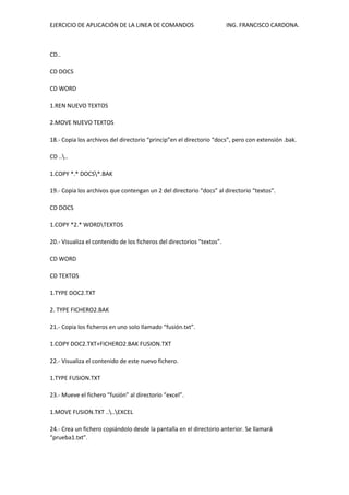 EJERCICIO DE APLICACIÓN DE LA LINEA DE COMANDOS ING. FRANCISCO CARDONA.
CD..
CD DOCS
CD WORD
1.REN NUEVO TEXTOS
2.MOVE NUEVO TEXTOS
18.- Copia los archivos del directorio “princip”en el directorio “docs”, pero con extensión .bak.
CD ....
1.COPY *.* DOCS*.BAK
19.- Copia los archivos que contengan un 2 del directorio “docs” al directorio “textos”.
CD DOCS
1.COPY *2.* WORDTEXTOS
20.- Visualiza el contenido de los ficheros del directorios “textos”.
CD WORD
CD TEXTOS
1.TYPE DOC2.TXT
2. TYPE FICHERO2.BAK
21.- Copia los ficheros en uno solo llamado “fusión.txt”.
1.COPY DOC2.TXT+FICHERO2.BAK FUSION.TXT
22.- Visualiza el contenido de este nuevo fichero.
1.TYPE FUSION.TXT
23.- Mueve el fichero “fusión” al directorio “excel”.
1.MOVE FUSION.TXT ....EXCEL
24.- Crea un fichero copiándolo desde la pantalla en el directorio anterior. Se llamará
“prueba1.txt”.
 