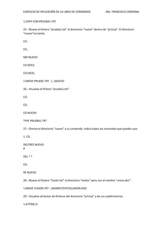 EJERCICIO DE APLICACIÓN DE LA LINEA DE COMANDOS ING. FRANCISCO CARDONA.
1.COPY CON PRUEBA1.TXT
25.- Mueve el fichero “prueba1.txt” al directorio “nuevo” dentro de “princip”. El directorio
“nuevo”no existe.
CD..
CD..
MD NUEVO
CD DOCS
CD EXCEL
1.MOVE PRUEB1.TXT ....NUEVO
26.- Visualiza el fichero “prueba1.txt”.
CD..
CD..
CD NUEVO
TYPE PRUEBA1.TXT
27.- Elimina el directorio “nuevo” y su contenido. Indica todos los comandos que puedes usar.
1. CD..
DELTREE NUEVO
#
DEL *.*
CD..
RE NUEVO
28.- Mueve el fichero “fusión.txt” al directorio “textos” pero con el nombre “union.doc”.
1.MOVE FUSION.TXT ..WORDTEXTOSUNION.DOC
29.- Visualiza atributos de ficheros del directorio “princip” y de sus subdirectorios.
1.ATTRIB /S
 